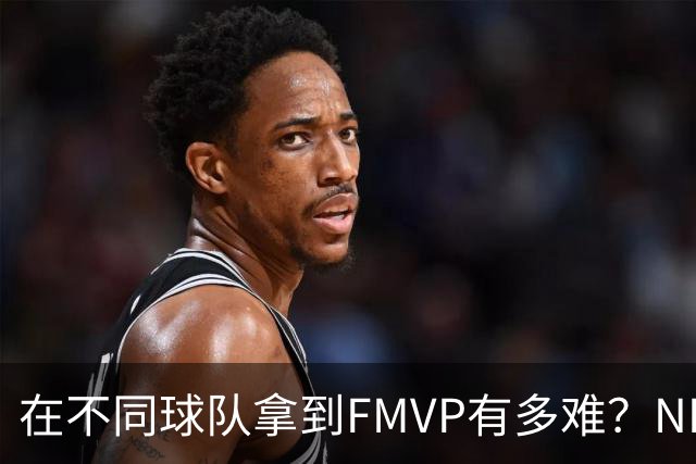 在不同球队拿到FMVP有多难？NBA仅3人做到，詹姆斯横跨3队